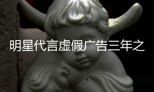 虚假明星代言言之内再代广告不得三年